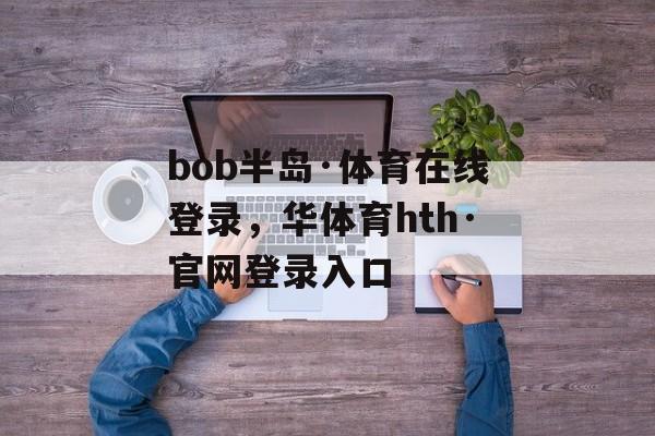 bob半岛·体育在线登录，华体育hth·官网登录入口